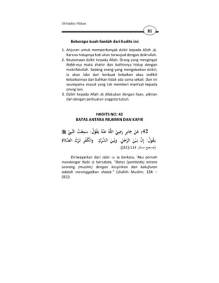 50 Hadits Pilihan

                                                   81

      Beberapa buah faedah dari hadits ini:
1. Anjuran untuk memperbanyak dzikir kepada Allah .
   Karena hidupnya hati akan terwujud dengan dzikrullah.
2. Keutamaan dzikir kepada Allah. Orang yang mengingat
   Rabb-nya maka zhahir dan bathinnya hidup dengan
   makrifatullah. Sedang orang yang mengabaikan dzikir;
   ia akan lalai dari berbuat kebaikan atau sedikit
   kebaikannya dan bahkan tidak ada sama sekali. Dan ini
   seumpama mayat yang tak memberi manfaat kepada
   orang lain.
3. Dzikir kepada Allah    dilakukan dengan lisan, pikiran
   dan dengan perbuatan anggota tubuh.


                  HADITS NO: 42
         BATAS ANTARA MUKMIN DAN KAFIR


      ُ ْ ِ َ ُ ُْ َ                   َِ ٍ َ َْ
     ‫ﺒِﻲ‬‫ﻪُ ﻋ ْﻨﻪُ ﻳَـﻘﻮل: ﺳﻤﻌﺖ اﻟﻨ‬‫24( ﻋﻦ ﺟﺎﺑِﺮ رﺿﻲ اﻟﻠ‬
ِ‫ﻳـﻘﻮل: إِن ﺑـﻴﻦ اﻟﺮﺟﻞ, وﺑﻴﻦ اﻟﺸﺮك واﻟْﻜﻔﺮ ﺗَـﺮك اﻟﺼﻼَة‬
     َ ْ ِ ْ ُ َ ِ ْ  َ ْ َ ِ ُ  َ َْ  ُ ُ َ
                                  .((82)-134 :‫)صحيح مسلم‬

       Diriwayatkan dari Jabir   ia berkata, 'Aku pernah
mendengar Nabi       bersabda, "Batas (pembeda) antara
seorang (muslim) dengan kesyirikan dan kekufuran
adalah meninggalkan shalat." (shahih Muslim: 134 –
(82)).
 