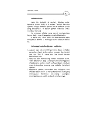 50 Hadits Pilihan

                                                    82

      Perawi Hadits
      Jabir bin Abdullah Al Anshari. Sahabat mulia.
Berbai'at kepada Nabi       di malam 'Aqabah bersama
ayahnya. Ia juga termasuk peserta bai'at 'Ridhwan' (bai'at
yang dilaksanakan di bawah pohon 'Ridhwan' untuk
membela Utsman).
      Ia termasuk sahabat yang banyak meriwayatkan
hadits. Hadits yang diriwayatkannya ada 1540 hadits.
     Ia wafat pada tahun 73 H, dan ada pendapat yang
mengatakan bahwa ia meninggal dunia sebelum tahun
itu.

      Beberapa buah faedah dari hadits ini:
1. Anjuran agar kita memiliki perhatian besar terhadap
   persoalan shalat fardhu dalam keadaan dan kondisi
   apa pun dan di mana pun jua sesuai dengan
   kemampuan kita.
2. Waspada dari memandang remeh persoalan shalat.
   Tidak dibenarkan bagi seorang muslim meninggalkan
   shalat selama akalnya masih berfungsi dalam tubuh, di
   mana ia tergolong seorang yang mukallaf (terbebani
   syari'at).
3. Penjelasan perihal kedudukan dan ketinggian nilai
   shalat di dalam Islam. Ia merupakan simbol nyata yang
   menunjukan       keislaman    seseorang,   sedangkan
   meninggalkannya adalah pertanda kekufurannya.
 