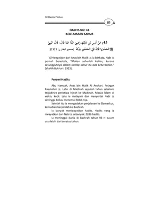 50 Hadits Pilihan

                                                            83

                      HADITS NO: 43
                    KEUTAMAAN SAHUR

  ‫ﺒِﻲ‬‫ﻪُ ﻋ ْﻨﻪُ ﻗَﺎل: ﻗَﺎل اﻟﻨ‬‫34( ﻋﻦ أَﻧَﺲ ﺑْﻦ ﻣﺎﻟِﻚ رﺿﻲ اﻟﻠ‬
   َ َ َ                            ِ ٍ
                                   َ َ َِ
                                                 ِ َْ
   .(1923 :‫: َﺴﺤﺮوا َﺈن ِﻲ اﻟﺴﺤﻮر ﺑَـ ﻛ ً )صحيح البخاري‬
                                    ‫ ُ ِ ﺮَ ﺔ‬ ْ ‫ ﻓ‬ ِ‫ ُ ﻓ‬ َ ‫ﺗ‬
                                       َ
    Diriwayatkan dari Anas bin Malik ia berkata, Nabi
pernah bersabda, "Makan sahurlah kalian, karena
sesungguhnya dalam santap sahur itu ada keberkahan."
(shahih Bukhari: 1923).


      Perawi Hadits
      Abu Hamzah, Anas bin Malik Al Anshari. Pelayan
Rasulullah . Lahir di Madinah sepuluh tahun sebelum
terjadinya peristiwa hijrah ke Madinah. Masuk Islam di
waktu kecil. Lalu ia melayani dan menyertai Nabi
sehingga beliau menemui Rabb-nya.
      Setelah itu ia mengadakan perjalanan ke Damaskus,
kemudian berpindah ke Bashrah.
      Ia banyak meriwayatkan hadits. Hadits yang ia
riwayatkan dari Nabi sebanyak: 2286 hadits.
      Ia meninggal dunia di Bashrah tahun 93 H dalam
usia lebih dari seratus tahun.
 