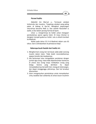 50 Hadits Pilihan

                                                    85

      Perawi hadits
      Abdullah bin Mas'ud        . Termasuk sahabat
terkemuka dan masyhur. Tergolong sahabat yang paling
pakar di bidang al Qur'an. Mengikuti peperangan
seluruhnya bersama Nabi . Dan setelah Rasulullah
wafat, ia ikut dalam perang Yarmuk di Syam.
      Umar       mengirimnya ke Kufah untuk mengajari
penduduknya ajaran agama Islam. Di masa Utsman ia
diangkat menjadi gubernur Kufah. Lalu ia ditarik kembali
ke Madinah.
      Wafat pada tahun 32 H di Madinah dalam usia 63
tahun. Dan ia dimakamkan di perkuburan Baqi'.

     Beberapa buah faedah dari hadits ini:
1. Menghormati orang lain termasuk adab-adab seorang
   muslim dalam Islam. Tidak boleh merendahkannya
   apapun kondisi dan keadaannya.
2. Jika berkumpul atau mengadakan perjalanan dengan
   jumlah tiga orang, maka tidak diperkenankan berbicara
   di antara dua orang tanpa melibatkan orang yang
   ketiga.    Karena     yang     demikian      itu dapat
   menyebabkannya bersedih hati, mengusik ketenangan,
   dan dapat mengganggu pikirannya. Dan hal tersebut
   diharamkan.
3. Islam menganjurkan pemeluknya untuk menyebarkan
   cinta, keadilan dan solidaritas di antara kaum muslimin
 