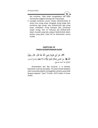 50 Hadits Pilihan

                                                       86
   dan muslimat. Tidak boleh mengabaikan hak salah
   seorang dari anggota keluarga dan masyarakat.
4. Larangan berbicara secara rahasia (berbisik-bisik) di
   antara dua orang tanpa mengajak orang ketiga (jika
   jumlahnya tiga orang), atau berbisik-bisik tiga orang
   tanpa melibatkan orang keempat (jika jumlahnya
   empat orang). Dan ini tentunya jika berbisik-bisik
   dalam masalah yang baik, adapun berbisik-bisik dalam
   perkara yang jahat, maka hal itu diharamkan secara
   mutlak.




                   HADITS NO: 45
            TANDA KESEMPURNAAN ISLAM

                                  ِ
‫ﻪُ ﻋ ْﻨﻪُ ﻗَﺎل: ﻗَﺎل رﺳﻮل‬‫54( ﻋﻦ أَﺑِﻲ ﻫﺮﻳْـﺮةَ رﺿﻲ اﻟﻠ‬
 ُ ُْ َ َ َ َ                  َ َ َ َُ ْ ْ َ
               ِ ‫ِ إ ﻼِ ِ ﺗ ﺮُ ﻪ ﻻ ْﻨ‬                 ِ  ِ‫ﻠ‬
:‫ﻪ : ﻣﻦ ﺣﺴﻦ ِﺳ َم اﻟﻤﺮء َـ ﻛ ُ ﻣﺎ َ ﻳَـﻌ ِﻴﻪ )جامع الترمذي‬ ‫اﻟ‬
                ْ          َ ْ َْ            ْ ُْ ْ
                                       .‫7132(, ھذا حديث صحيح‬

     Diriwayatkan dari Abu Hurairah          ia berkata,
Rasulullah pernah bersabda, "Di antara tanda kebaikan
Islam seseorang adalah meninggalkan perkara yang tiada
berguna baginya." (jami' Tirmidzi: 2317) hadits ini hasan
shahih.
 