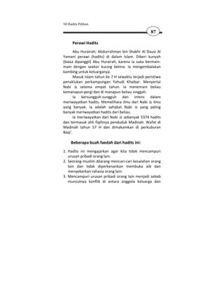 50 Hadits Pilihan

                                                   87

      Perawi Hadits
       Abu Hurairah; Abdurrahman bin Shakhr Al Dausi Al
Yamani perawi (hadits) di dalam Islam. Diberi kunyah
(biasa dipanggil) Abu Hurairah, karena ia suka bermain-
main dengan seekor kucing betina. Ia mengembalakan
kambing untuk keluarganya.
       Masuk Islam tahun ke 7 H sewaktu terjadi peristiwa
penaklukan perkampungan Yahudi Khaibar. Menyertai
Nabi       selama empat tahun. Ia menemani beliau
kemanapun pergi dan di manapun beliau singgah.
       Ia bersungguh-sungguh dan intens dalam
meriwayatkan hadits. Memelihara ilmu dari Nabi ilmu
yang banyak. Ia adalah sahabat Nabi          yang paling
banyak meriwayatkan hadits dari beliau.
       Ia meriwayatkan dari Nabi sebanyak 5374 hadits
dan termasuk ahli fiqihnya penduduk Madinah. Wafat di
Madinah tahun 57 H dan dimakamkan di perkuburan
Baqi'.

     Beberapa buah faedah dari hadits ini:
1. Hadits ini mengajarkan agar kita tidak mencampuri
   urusan pribadi orang lain.
2. Seorang muslim dilarang mencari-cari kesalahan orang
   lain dan tidak diperkenankan membuka aib dan
   menyebarkan rahasia orang lain.
3. Mencampuri urusan pribadi orang lain menjadi sebab
   munculnya konflik di antara anggota keluarga dan
 