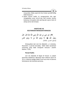 50 Hadits Pilihan

                                                               88
   masyarakat. Maka sejak dini kita hindari perilaku yang
   tidak terpuji ini.
4. Bukan berarti hadits ini menganjurkan kita agar
   mengabaikan amar ma'ruf dan nahi munkar, karena
   keduanya merupakan pilar penting dari ajaran Islam di
   setiap zaman dan tempat.



                  HADITS NO: 46
           KEUTAMAAN MENGASIHI MANUSIA

‫ﻋ ْﻨﻪُ ﻗَﺎل: ﻗَﺎل‬
َ َ             َ   ُ‫ﻪ‬‫اﻟﻠ‬     ِ ِ
                             ‫ﻪ رﺿﻲ‬‫اﻟﻠ‬   ِ َ ِ ِِ َ
                                         ‫64( ﻋﻦ ﺟﺮﻳﺮ ﺑْﻦ ﻋ ْﺒﺪ‬
                             َ َ                      َ ْ
‫ﺎس‬‫ﻳَـﺮﺣﻢ اﻟﻨ‬        ‫ﻻ‬ َ     ‫ﻪُ ﻣﻦ‬‫اﻟﻠ‬                    ِ
                                         ‫ﻪ : ﻻ ﻳَـﺮﺣﻢ‬‫رﺳﻮل اﻟﻠ‬ ُ ُْ َ
َ       َُْ                  َْ          َُْ َ
                                               .(7376 : ‫)صحيح البخاري‬

     Diriwayatkan dari Jarir bin Abdullah   ia berkata,
Rasulullah    pernah bersabda, "Allah tidak merahmati
seseorang yang tidak mengasihi manusia." (shahih
Bukhari: 7376).

       Perawi Hadits
     Jarir bin Abdullah Al Bajali Al Yamani. Ia adalah
pemimpin kabilahnya. Memeluk Islam sebelum tahun ke
10 H. ia dikenal sebagai (Nabi) Yusuf-nya umat ini (karena
ketampanan dan keelokan parasnya.
 