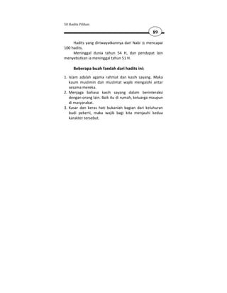 50 Hadits Pilihan

                                                  89

     Hadits yang diriwayatkannya dari Nabi mencapai
100 hadits.
     Meninggal dunia tahun 54 H, dan pendapat lain
menyebutkan ia meninggal tahun 51 H.

      Beberapa buah faedah dari hadits ini:
1. Islam adalah agama rahmat dan kasih sayang. Maka
   kaum muslimin dan muslimat wajib mengasihi antar
   sesama mereka.
2. Menjaga bahasa kasih sayang dalam berinteraksi
   dengan orang lain. Baik itu di rumah, keluarga maupun
   di masyarakat.
3. Kasar dan keras hati bukanlah bagian dari keluhuran
   budi pekerti, maka wajib bagi kita menjauhi kedua
   karakter tersebut.
 