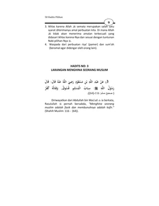 50 Hadits Pilihan

                                                            9
3. Ikhlas karena Allah     semata merupakan salah satu
   syarat diterimanya amal perbuatan kita. Di mana Allah
       tidak akan menerima amalan terkecuali yang
   didasari ikhlas karena-Nya dan sesuai dengan tuntunan
   Nabi pilihan-Nya .
4. Waspada dari perbuatan riya' (pamer) dan sum'ah
    (beramal agar didengar oleh orang lain).




                HADITS NO: 3
     LARANGAN MENGHINA SEORANG MUSLIM


                          ِ ٍ           ِ َِ
‫ﻪُ ﻋ ْﻨﻪُ ﻗَﺎل: ﻗَﺎل‬‫ﻪ ﺑْﻦ ﻣﺴﻌُﻮد رﺿﻲ اﻟﻠ‬‫ﻋ ْﺒﺪ اﻟﻠ‬
َ َ             َ        َ َ ْ َْ ِ                   ‫3( ﻋﻦ‬
                                                      َْ
                            ِ
‫: ﺳﺒَﺎب اﻟْﻤﺴﻠﻢ ﻓُﺴﻮق, وﻗِﺘَﺎﻟُﻪُ ﻛﻔﺮ‬   ِ             ِ
                                                      ‫ﻪ‬‫رﺳﻮل اﻟﻠ‬
ٌُْ          َ ٌ ُ ِ ُْ ُ                                   ُ ُْ َ
                                        .((64)-116 :‫) صحيح مسلم‬

     Diriwayatkan dari Abdullah bin Mas'ud ia berkata,
Rasulullah     pernah bersabda, "Menghina seorang
muslim adalah fasik dan membunuhnya adalah kafir."
(Shahih Muslim: 116 - (64)).
 