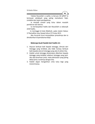 50 Hadits Pilihan

                                                   91
     Tatkala Rasulullah wafat, ia berusia 18 tahun. Ia
termasuk sahabiyah yang paling memahami fiqih,
cendekia dan tajam pendapatnya.
     Ia menjadi contoh yang luhur dalam masalah
pemberian dan derma.
     Ia meriwayatkan hadits dari Rasulullah sebanyak
2210 hadits.
    Ia meninggal di kota Madinah, pada malam Selasa:
17 Ramadhan atau Syawal tahun 57 H atau 58 H.
     Abu Hurairah turut menyalatkan jenazahnya dan ia
dimakamkan di pemakaman Baqi'.


      Beberapa buah faedah dari hadits ini:
1. Anjuran berbuat baik kepada tetangga, dimulai dari
   tetangga yang terdekat, jika tidak mampu berbuat
   baik kepada seluruh tetangga yang ada di sekitar kita.
2. Hadiah untuk tetangga diutamakan diberikan kepada
   tetangga yang terdekat sebelum tetangga yang jauh.
   Jika ada kesamaan jarak, maka dahulukan yang paling
   dekat pintu rumahnya dengan kita.
3. Hadiah dapat mengalirkan cinta tulus bagi yang
   menerimanya.
 