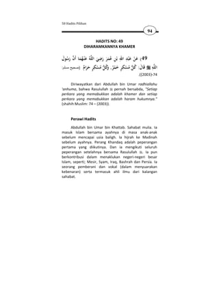 50 Hadits Pilihan

                                                    94

                    HADITS NO: 49
               DIHARAMKANNYA KHAMER

                         ِ           ِ َِ َ
‫ﻪُ ﻋْﻨـﻬﻤﺎ أَن رﺳﻮل‬‫94( ﻋﻦ ﻋ ْﺒﺪ اﷲ ﺑْﻦ ﻋﻤﺮ رﺿﻲ اﻟﻠ‬
 َ َُ  َُ َ            َ َ ََُ ِ              ْ
            ٌ َ َ ٍ ِ ْ ُ  ُ‫ ُ ْ ِ ٍ َ ْ ٌ و‬ ُ َ ‫ﻪ ﻗ‬‫اﻟﻠ‬
:‫َﺎل: ﻛﻞ ﻣﺴﻜﺮ ﺧﻤﺮ, ﻛﻞ ﻣﺴﻜﺮ ﺣﺮام )صحيح مسلم‬
                             َ
                                                     ِ
                                              .((2003)-74

     Diriwayatkan dari Abdullah bin Umar radhiallahu
'anhuma, bahwa Rasulullah     pernah bersabda, "Setiap
perkara yang memabukkan adalah khamer dan setiap
perkara yang memabukkan adalah haram hukumnya."
(shahih Muslim: 74 – (2003)).


      Perawi Hadits
     Abdullah bin Umar bin Khattab. Sahabat mulia. Ia
masuk Islam bersama ayahnya di masa anak-anak
sebelum mencapai usia baligh. Ia hijrah ke Madinah
sebelum ayahnya. Perang Khandaq adalah peperangan
pertama yang diikutinya. Dan ia mengikuti seluruh
peperangan setelahnya bersama Rasulullah . Ia pun
berkontribusi dalam menaklukan negeri-negeri besar
Islam, seperti; Mesir, Syam, Iraq, Bashrah dan Persia. Ia
seorang pemberani dan vokal (dalam menyuarakan
kebenaran) serta termasuk ahli ilmu dari kalangan
sahabat.
 