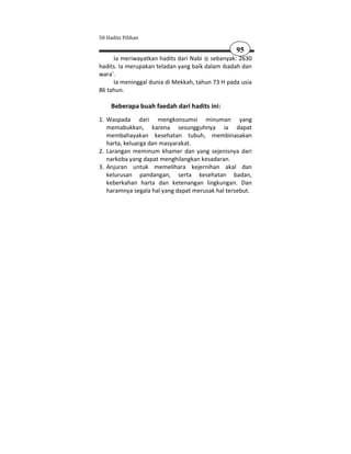 50 Hadits Pilihan

                                                 95
     Ia meriwayatkan hadits dari Nabi sebanyak: 2630
hadits. Ia merupakan teladan yang baik dalam ibadah dan
wara'.
     Ia meninggal dunia di Mekkah, tahun 73 H pada usia
86 tahun.

     Beberapa buah faedah dari hadits ini:
1. Waspada dari mengkonsumsi minuman yang
   memabukkan, karena sesungguhnya ia dapat
   membahayakan kesehatan tubuh, membinasakan
   harta, keluarga dan masyarakat.
2. Larangan meminum khamer dan yang sejenisnya dari
   narkoba yang dapat menghilangkan kesadaran.
3. Anjuran untuk memelihara kejernihan akal dan
   kelurusan pandangan, serta kesehatan badan,
   keberkahan harta dan ketenangan lingkungan. Dan
   haramnya segala hal yang dapat merusak hal tersebut.
 