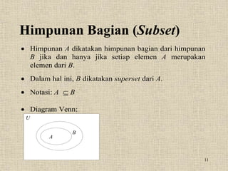 11
Himpunan Bagian (Subset)
 Himpunan A dikatakan himpunan bagian dari himpunan
B jika dan hanya jika setiap elemen A merupakan
elemen dari B.
 Dalam hal ini, B dikatakan superset dari A.
 Notasi: A  B
 Diagram Venn:
U
A
B
 
