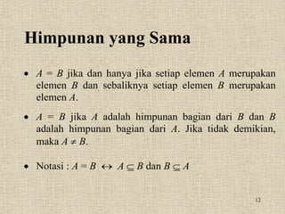 12
Himpunan yang Sama
 A = B jika dan hanya jika setiap elemen A merupakan
elemen B dan sebaliknya setiap elemen B merupakan
elemen A.
 A = B jika A adalah himpunan bagian dari B dan B
adalah himpunan bagian dari A. Jika tidak demikian,
maka A  B.
 Notasi : A = B  A  B dan B  A
 