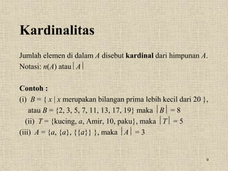 9
Kardinalitas
Jumlah elemen di dalam A disebut kardinal dari himpunan A.
Notasi: n(A) atau A 
Contoh :
(i) B = { x | x merupakan bilangan prima lebih kecil dari 20 },
atau B = {2, 3, 5, 7, 11, 13, 17, 19} maka B = 8
(ii) T = {kucing, a, Amir, 10, paku}, maka T = 5
(iii) A = {a, {a}, {{a}} }, maka A = 3
 