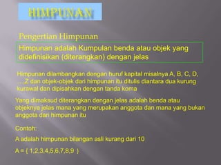 Pengertian Himpunan
 Himpunan adalah Kumpulan benda atau objek yang
 didefinisikan (diterangkan) dengan jelas

Himpunan dilambangkan dengan huruf kapital misalnya A, B, C, D,
…,Z dan objek-objek dari himpunan itu ditulis diantara dua kurung
kurawal dan dipisahkan dengan tanda koma
Yang dimaksud diterangkan dengan jelas adalah benda atau
objeknya jelas mana yang merupakan anggota dan mana yang bukan
anggota dari himpunan itu

Contoh:
A adalah himpunan bilangan asli kurang dari 10
A = { 1,2,3,4,5,6,7,8,9 }
 