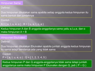 Himpunan Sama
Definisi:
Dua himpunan dikatakan sama apabila setiap anggota kedua himpunan itu
sama bentuk dan jumlahnya
Contoh :
A = { a, I, u, e, o } ; B = { u, a, I, o, e }
Kedua himpunan A dan B anggota-anggotanya sama yaitu a,I,u,e, dan o
maka himpunan A = B

Himpunan Ekuivalen
Definisi:
Dua himpunan dikatakan Ekuivalen apabila jumlah anggota kedua himpunan
itu sama tetapi bendanya ada yang tidak sama
 Contoh :
 P = { a, I, u, e, o } ; Q = { 1, 2, 3, 4, 5 }
 Kedua himpunan P dan Q anggota-anggotanya tidak sama tetapi jumlah
 anggotanya sama maka himpunan P Ekuivalen dengan Q, jadi ( P ~ Q )
 