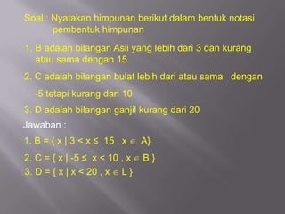 Soal : Nyatakan himpunan berikut dalam bentuk notasi
       pembentuk himpunan
1. B adalah bilangan Asli yang lebih dari 3 dan kurang
   atau sama dengan 15
2. C adalah bilangan bulat lebih dari atau sama dengan
  -5 tetapi kurang dari 10
3. D adalah bilangan ganjil kurang dari 20
Jawaban :
1. B = { x | 3 < x ≤ 15 , x    A}
2. C = { x | -5 ≤ x < 10 , x   B}
3. D = { x | x < 20 , x L }
 