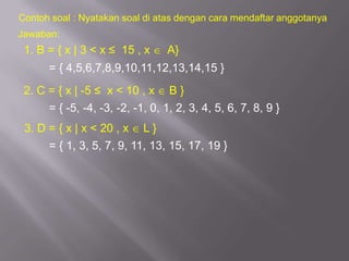 Contoh soal : Nyatakan soal di atas dengan cara mendaftar anggotanya
Jawaban:
 1. B = { x | 3 < x ≤ 15 , x      A}
      = { 4,5,6,7,8,9,10,11,12,13,14,15 }
 2. C = { x | -5 ≤ x < 10 , x B }
      = { -5, -4, -3, -2, -1, 0, 1, 2, 3, 4, 5, 6, 7, 8, 9 }
 3. D = { x | x < 20 , x    L}
      = { 1, 3, 5, 7, 9, 11, 13, 15, 17, 19 }
 