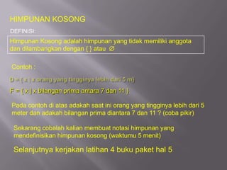 HIMPUNAN KOSONG
DEFINISI:
Himpunan Kosong adalah himpunan yang tidak memiliki anggota
dan dilambangkan dengan { } atau

Contoh :


F = { x | x bilangan prima antara 7 dan 11 }

Pada contoh di atas adakah saat ini orang yang tingginya lebih dari 5
meter dan adakah bilangan prima diantara 7 dan 11 ? (coba pikir)

 Sekarang cobalah kalian membuat notasi himpunan yang
 mendefinisikan himpunan kosong (waktumu 5 menit)

 Selanjutnya kerjakan latihan 4 buku paket hal 5
 