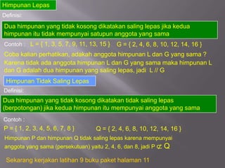 Himpunan Lepas
Definisi:
Dua himpunan yang tidak kosong dikatakan saling lepas jika kedua
himpunan itu tidak mempunyai satupun anggota yang sama
Contoh : L = { 1, 3, 5, 7, 9, 11, 13, 15 }   G = { 2, 4, 6, 8, 10, 12, 14, 16 }
Coba kalian perhatikan, adakah anggota himpunan L dan G yang sama ?
Karena tidak ada anggota himpunan L dan G yang sama maka himpunan L
dan G adalah dua himpunan yang saling lepas, jadi L // G
 Himpunan Tidak Saling Lepas
Definisi:
Dua himpunan yang tidak kosong dikatakan tidak saling lepas
(berpotongan) jika kedua himpunan itu mempunyai anggota yang sama
Contoh :
P = { 1, 2, 3, 4, 5, 6, 7, 8 }      Q = { 2, 4, 6, 8, 10, 12, 14, 16 }
Himpunan P dan himpunan Q tidak saling lepas karena mempunyai
anggota yang sama (persekutuan) yaitu 2, 4, 6, dan 8, jadi P   Q
 Sekarang kerjakan latihan 9 buku paket halaman 11
 
