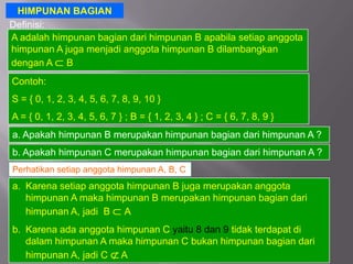 HIMPUNAN BAGIAN
Definisi:
A adalah himpunan bagian dari himpunan B apabila setiap anggota
himpunan A juga menjadi anggota himpunan B dilambangkan
dengan A B
Contoh:
S = { 0, 1, 2, 3, 4, 5, 6, 7, 8, 9, 10 }
A = { 0, 1, 2, 3, 4, 5, 6, 7 } ; B = { 1, 2, 3, 4 } ; C = { 6, 7, 8, 9 }
a. Apakah himpunan B merupakan himpunan bagian dari himpunan A ?
b. Apakah himpunan C merupakan himpunan bagian dari himpunan A ?
Perhatikan setiap anggota himpunan A, B, C
a. Karena setiap anggota himpunan B juga merupakan anggota
   himpunan A maka himpunan B merupakan himpunan bagian dari
   himpunan A, jadi B A
b. Karena ada anggota himpunan C yaitu 8 dan 9 tidak terdapat di
   dalam himpunan A maka himpunan C bukan himpunan bagian dari
   himpunan A, jadi C A
 