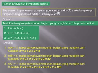 Rumus Banyaknya Himpunan Bagian

Jika suatu himpunan mempunyai anggota sebanyak n(A) maka banyaknya
himpunan bagian dari A adalah sebanyak 2n(A)
Contoh:
Tentukan banyaknya himpunan bagian yang mungkin dari himpunan berikut
 1. A = { a, b, c }
 2. B = { 1, 2, 3, 4, 5 }
 3. C = { 2, 3, 4, 5, 6, 7, 8 }
 Jawab:
 1. n(A) = 3 maka banyaknya himpunan bagian yang mungkin dari
    A adalah 23 = 2 x 2 x 2 = 8
 2. n(B) = 5 maka banyaknya himpunan bagian yang mungkin dari
    B adalah 25 = 2 x 2 x 2 x 2 x 2 = 32
 3. n(C) = 7 maka banyaknya himpunan bagian yang mungkin dari
    C adalah 27 = 2 x 2 x 2 x 2 x 2 x 2 x 2 = 128
 