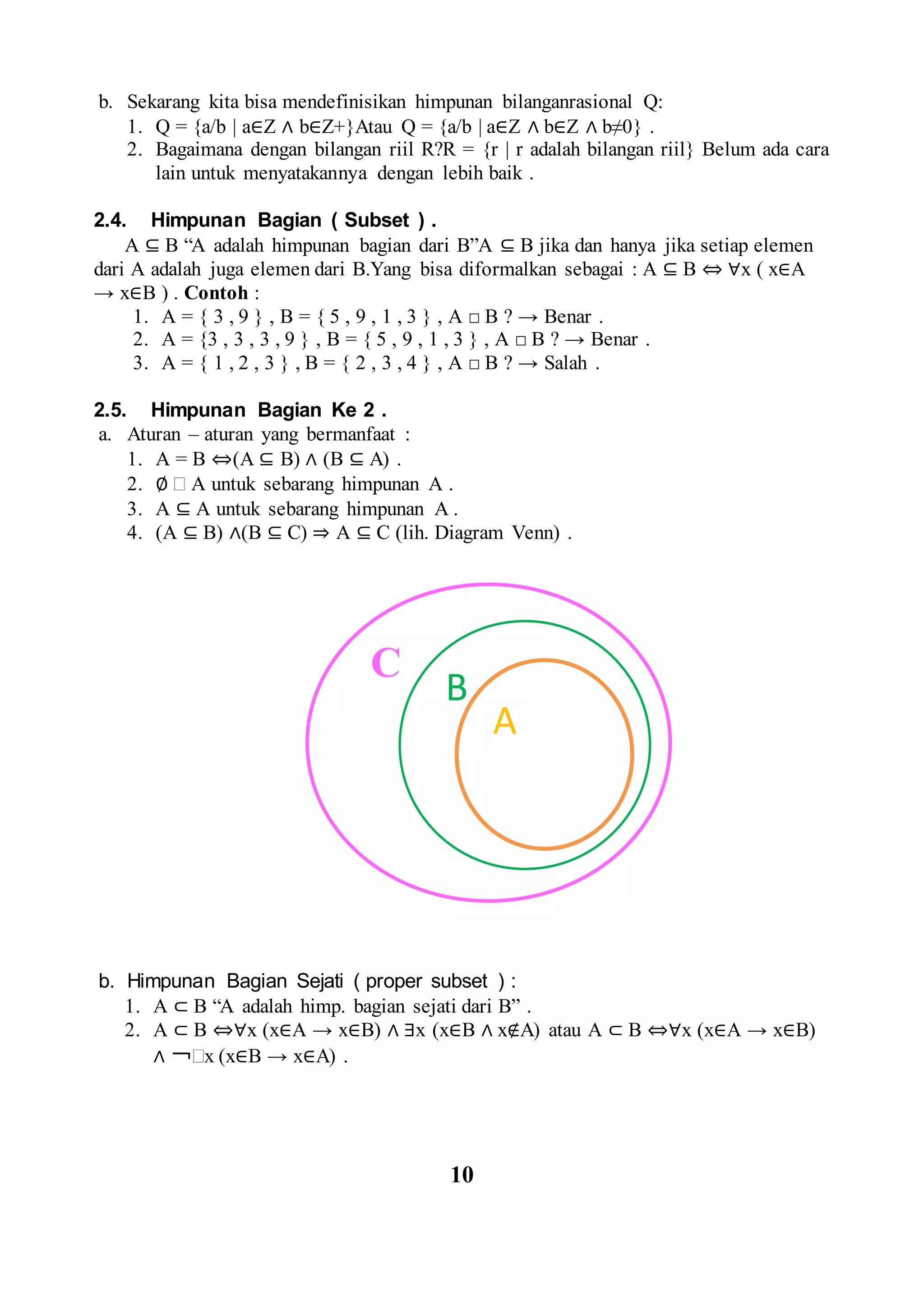 b. Sekarang kita bisa mendefinisikan himpunan bilanganrasional Q:
1. Q = {a/b | a∈Z ∧ b∈Z+}Atau Q = {a/b | a∈Z ∧ b∈Z ∧ b≠0} .
2. Bagaimana dengan bilangan riil R?R = {r | r adalah bilangan riil} Belum ada cara
lain untuk menyatakannya dengan lebih baik .
2.4. Himpunan Bagian ( Subset ) .
A ⊆ B “A adalah himpunan bagian dari B”A ⊆ B jika dan hanya jika setiap elemen
dari A adalah juga elemen dari B.Yang bisa diformalkan sebagai : A ⊆ B ⇔ ∀x ( x∈A
→ x∈B ) . Contoh :
1. A = { 3 , 9 } , B = { 5 , 9 , 1 , 3 } , A □ B ? → Benar .
2. A = {3 , 3 , 3 , 9 } , B = { 5 , 9 , 1 , 3 } , A □ B ? → Benar .
3. A = { 1 , 2 , 3 } , B = { 2 , 3 , 4 } , A □ B ? → Salah .
2.5. Himpunan Bagian Ke 2 .
a. Aturan – aturan yang bermanfaat :
1. A = B ⇔(A ⊆ B) ∧ (B ⊆ A) .
2. ∅  A untuk sebarang himpunan A .
3. A ⊆ A untuk sebarang himpunan A .
4. (A ⊆ B) ∧(B ⊆ C) ⇒ A ⊆ C (lih. Diagram Venn) .
b. Himpunan Bagian Sejati ( proper subset ) :
1. A ⊂ B “A adalah himp. bagian sejati dari B” .
2. A ⊂ B ⇔∀x (x∈A → x∈B) ∧ ∃x (x∈B ∧ x∉A) atau A ⊂ B ⇔∀x (x∈A → x∈B)
∧ ￢x (x∈B → x∈A) .
10
C
B
A
 