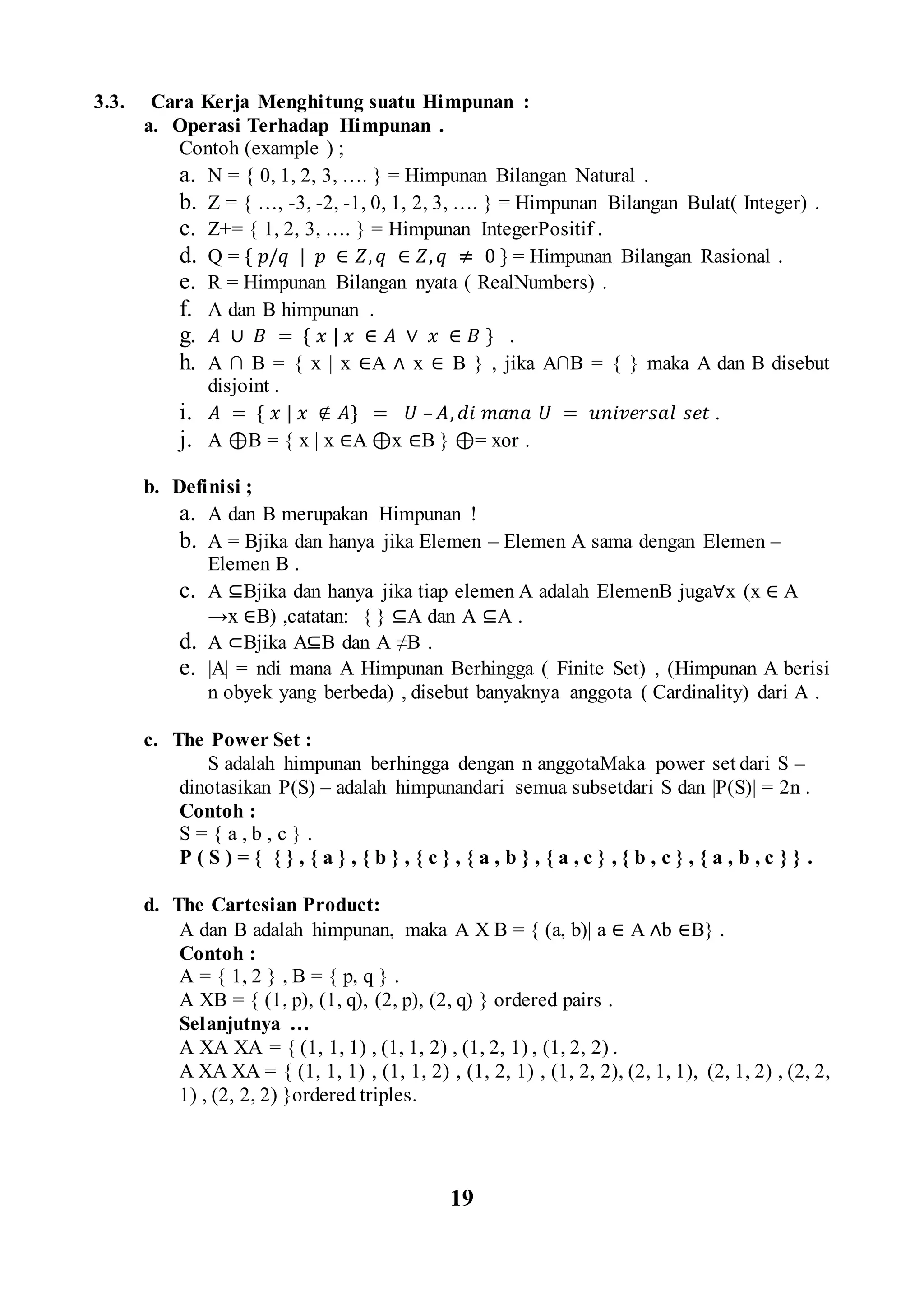 3.3. Cara Kerja Menghitung suatu Himpunan :
a. Operasi Terhadap Himpunan .
Contoh (example ) ;
a. N = { 0, 1, 2, 3, …. } = Himpunan Bilangan Natural .
b. Z = { …, -3, -2, -1, 0, 1, 2, 3, …. } = Himpunan Bilangan Bulat( Integer) .
c. Z+= { 1, 2, 3, …. } = Himpunan IntegerPositif .
d. Q = { 𝑝/𝑞 | 𝑝 ∈ 𝑍, 𝑞 ∈ 𝑍, 𝑞 ≠ 0 } = Himpunan Bilangan Rasional .
e. R = Himpunan Bilangan nyata ( RealNumbers) .
f. A dan B himpunan .
g. 𝐴 ∪ 𝐵 = { 𝑥 | 𝑥 ∈ 𝐴 ∨ 𝑥 ∈ 𝐵 } .
h. A ∩ B = { x | x ∈A ∧ x ∈ B } , jika A∩B = { } maka A dan B disebut
disjoint .
i. 𝐴 = { 𝑥 | 𝑥 ∉ 𝐴} = 𝑈 – 𝐴, 𝑑𝑖 𝑚𝑎𝑛𝑎 𝑈 = 𝑢𝑛𝑖𝑣𝑒𝑟𝑠𝑎𝑙 𝑠𝑒𝑡 .
j. A ⊕B = { x | x ∈A ⊕x ∈B } ⊕= xor .
b. Definisi ;
a. A dan B merupakan Himpunan !
b. A = Bjika dan hanya jika Elemen – Elemen A sama dengan Elemen –
Elemen B .
c. A ⊆Bjika dan hanya jika tiap elemen A adalah ElemenB juga∀x (x ∈ A
→x ∈B) ,catatan: { } ⊆A dan A ⊆A .
d. A ⊂Bjika A⊆B dan A ≠B .
e. |A| = ndi mana A Himpunan Berhingga ( Finite Set) , (Himpunan A berisi
n obyek yang berbeda) , disebut banyaknya anggota ( Cardinality) dari A .
c. The Power Set :
S adalah himpunan berhingga dengan n anggotaMaka power set dari S –
dinotasikan P(S) – adalah himpunandari semua subsetdari S dan |P(S)| = 2n .
Contoh :
S = { a , b , c } .
P ( S ) = { { } , { a } , { b } , { c } , { a , b } , { a , c } , { b , c } , { a , b , c } } .
d. The Cartesian Product:
A dan B adalah himpunan, maka A Χ B = { (a, b)| a ∈ A ∧b ∈B} .
Contoh :
A = { 1, 2 } , B = { p, q } .
A XB = { (1, p), (1, q), (2, p), (2, q) } ordered pairs .
Selanjutnya …
A XA XA = { (1, 1, 1) , (1, 1, 2) , (1, 2, 1) , (1, 2, 2) .
A XA XA = { (1, 1, 1) , (1, 1, 2) , (1, 2, 1) , (1, 2, 2), (2, 1, 1), (2, 1, 2) , (2, 2,
1) , (2, 2, 2) }ordered triples.
19
 