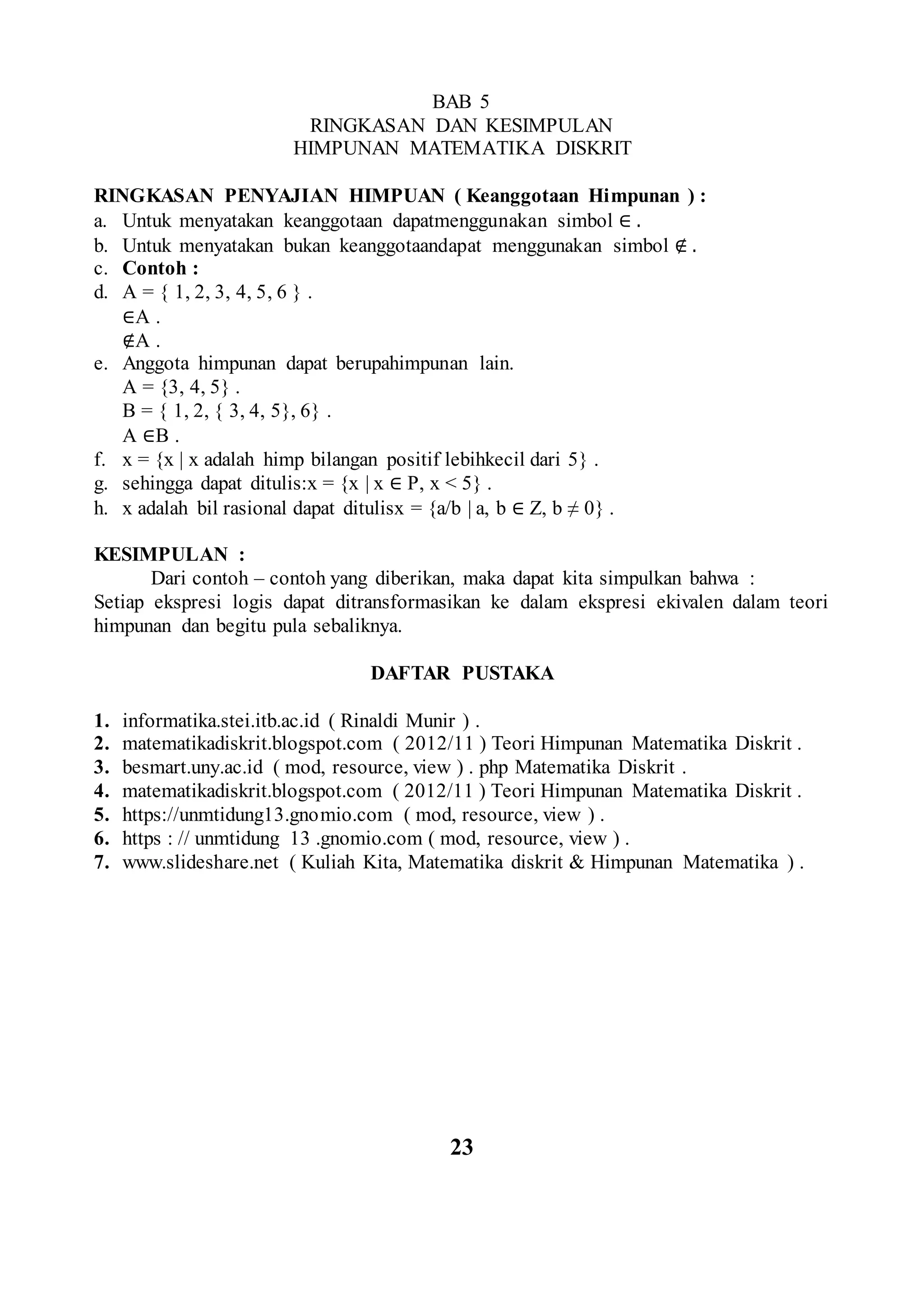 BAB 5
RINGKASAN DAN KESIMPULAN
HIMPUNAN MATEMATIKA DISKRIT
RINGKASAN PENYAJIAN HIMPUAN ( Keanggotaan Himpunan ) :
a. Untuk menyatakan keanggotaan dapatmenggunakan simbol ∈ .
b. Untuk menyatakan bukan keanggotaandapat menggunakan simbol ∉ .
c. Contoh :
d. A = { 1, 2, 3, 4, 5, 6 } .
∈A .
∉A .
e. Anggota himpunan dapat berupahimpunan lain.
A = {3, 4, 5} .
B = { 1, 2, { 3, 4, 5}, 6} .
A ∈B .
f. x = {x | x adalah himp bilangan positif lebihkecil dari 5} .
g. sehingga dapat ditulis:x = {x | x ∈ P, x < 5} .
h. x adalah bil rasional dapat ditulisx = {a/b | a, b ∈ Z, b ≠ 0} .
KESIMPULAN :
Dari contoh – contoh yang diberikan, maka dapat kita simpulkan bahwa :
Setiap ekspresi logis dapat ditransformasikan ke dalam ekspresi ekivalen dalam teori
himpunan dan begitu pula sebaliknya.
DAFTAR PUSTAKA
1. informatika.stei.itb.ac.id ( Rinaldi Munir ) .
2. matematikadiskrit.blogspot.com ( 2012/11 ) Teori Himpunan Matematika Diskrit .
3. besmart.uny.ac.id ( mod, resource, view ) . php Matematika Diskrit .
4. matematikadiskrit.blogspot.com ( 2012/11 ) Teori Himpunan Matematika Diskrit .
5. https://unmtidung13.gnomio.com ( mod, resource, view ) .
6. https : // unmtidung 13 .gnomio.com ( mod, resource, view ) .
7. www.slideshare.net ( Kuliah Kita, Matematika diskrit & Himpunan Matematika ) .
23
 