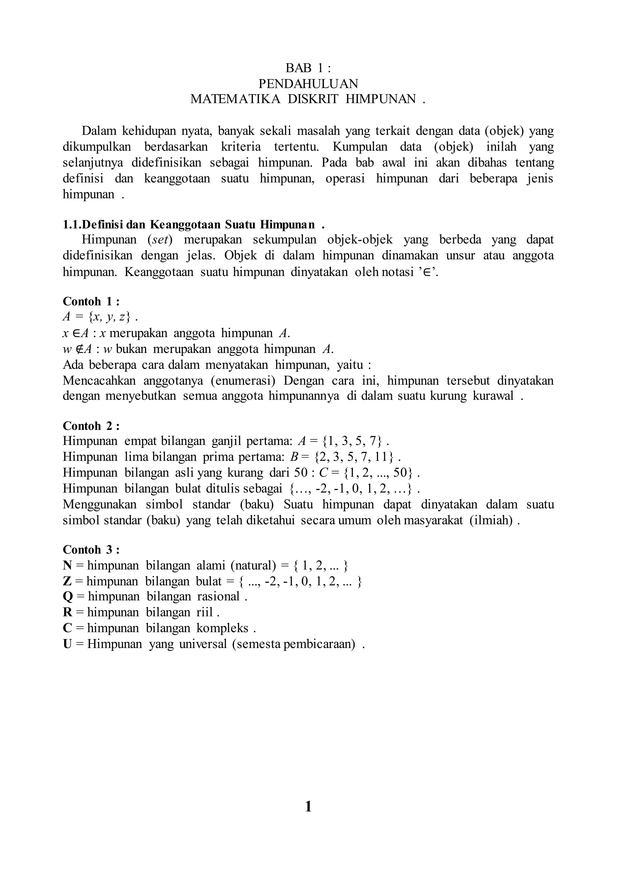 BAB 1 :
PENDAHULUAN
MATEMATIKA DISKRIT HIMPUNAN .
Dalam kehidupan nyata, banyak sekali masalah yang terkait dengan data (objek) yang
dikumpulkan berdasarkan kriteria tertentu. Kumpulan data (objek) inilah yang
selanjutnya didefinisikan sebagai himpunan. Pada bab awal ini akan dibahas tentang
definisi dan keanggotaan suatu himpunan, operasi himpunan dari beberapa jenis
himpunan .
1.1.Definisi dan Keanggotaan Suatu Himpunan .
Himpunan (set) merupakan sekumpulan objek-objek yang berbeda yang dapat
didefinisikan dengan jelas. Objek di dalam himpunan dinamakan unsur atau anggota
himpunan. Keanggotaan suatu himpunan dinyatakan oleh notasi ’∈’.
Contoh 1 :
A = {x, y, z} .
x ∈A : x merupakan anggota himpunan A.
w ∉A : w bukan merupakan anggota himpunan A.
Ada beberapa cara dalam menyatakan himpunan, yaitu :
Mencacahkan anggotanya (enumerasi) Dengan cara ini, himpunan tersebut dinyatakan
dengan menyebutkan semua anggota himpunannya di dalam suatu kurung kurawal .
Contoh 2 :
Himpunan empat bilangan ganjil pertama: A = {1, 3, 5, 7} .
Himpunan lima bilangan prima pertama: B = {2, 3, 5, 7, 11} .
Himpunan bilangan asli yang kurang dari 50 : C = {1, 2, ..., 50} .
Himpunan bilangan bulat ditulis sebagai {…, -2, -1, 0, 1, 2, …} .
Menggunakan simbol standar (baku) Suatu himpunan dapat dinyatakan dalam suatu
simbol standar (baku) yang telah diketahui secara umum oleh masyarakat (ilmiah) .
Contoh 3 :
N = himpunan bilangan alami (natural) = { 1, 2, ... }
Z = himpunan bilangan bulat = { ..., -2, -1, 0, 1, 2, ... }
Q = himpunan bilangan rasional .
R = himpunan bilangan riil .
C = himpunan bilangan kompleks .
U = Himpunan yang universal (semesta pembicaraan) .
1
 