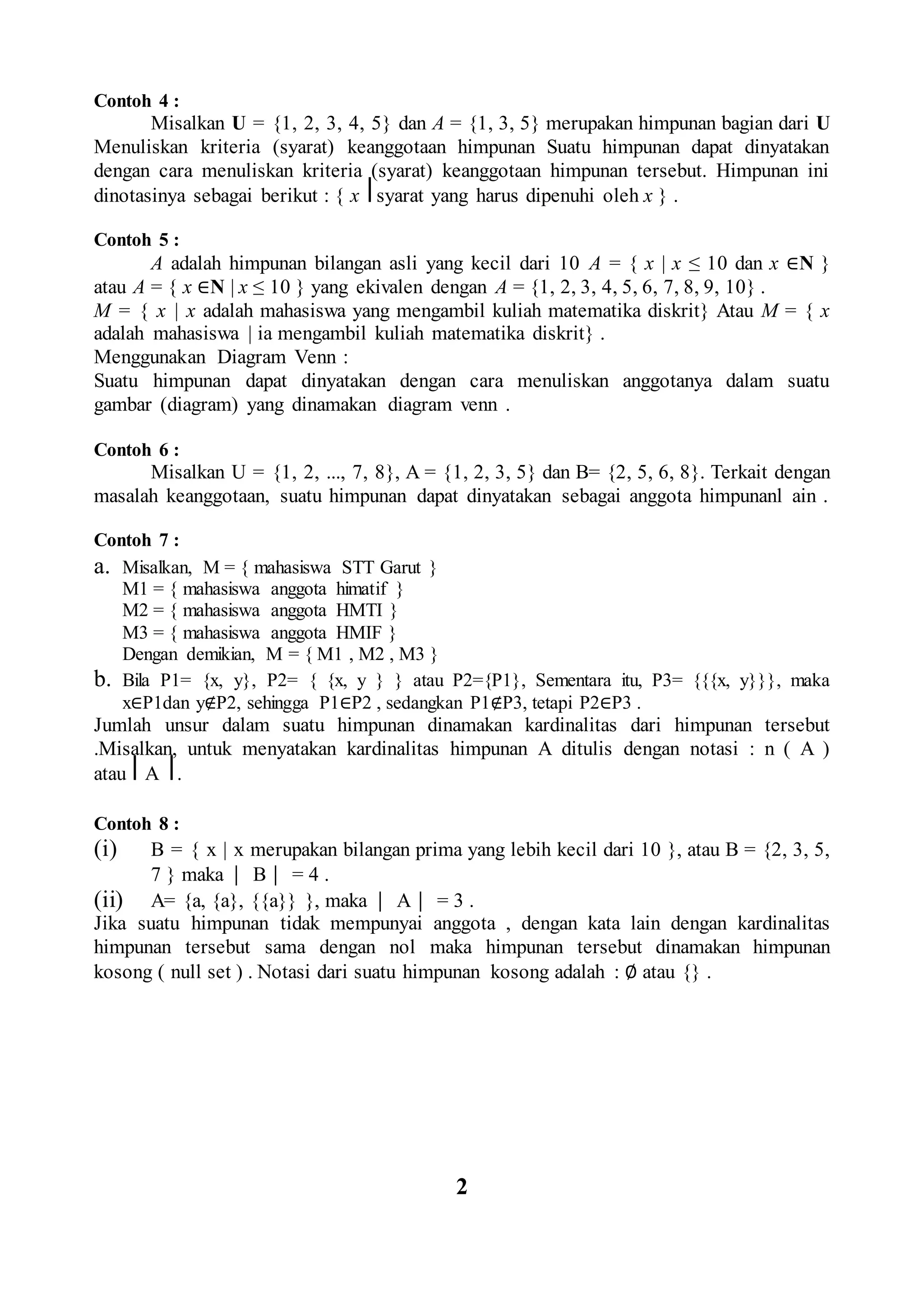 Contoh 4 :
Misalkan U = {1, 2, 3, 4, 5} dan A = {1, 3, 5} merupakan himpunan bagian dari U
Menuliskan kriteria (syarat) keanggotaan himpunan Suatu himpunan dapat dinyatakan
dengan cara menuliskan kriteria (syarat) keanggotaan himpunan tersebut. Himpunan ini
dinotasinya sebagai berikut : { x ⎥ syarat yang harus dipenuhi oleh x } .
Contoh 5 :
A adalah himpunan bilangan asli yang kecil dari 10 A = { x | x ≤ 10 dan x ∈N }
atau A = { x ∈N | x ≤ 10 } yang ekivalen dengan A = {1, 2, 3, 4, 5, 6, 7, 8, 9, 10} .
M = { x | x adalah mahasiswa yang mengambil kuliah matematika diskrit} Atau M = { x
adalah mahasiswa | ia mengambil kuliah matematika diskrit} .
Menggunakan Diagram Venn :
Suatu himpunan dapat dinyatakan dengan cara menuliskan anggotanya dalam suatu
gambar (diagram) yang dinamakan diagram venn .
Contoh 6 :
Misalkan U = {1, 2, ..., 7, 8}, A = {1, 2, 3, 5} dan B= {2, 5, 6, 8}. Terkait dengan
masalah keanggotaan, suatu himpunan dapat dinyatakan sebagai anggota himpunanl ain .
Contoh 7 :
a. Misalkan, M = { mahasiswa STT Garut }
M1 = { mahasiswa anggota himatif }
M2 = { mahasiswa anggota HMTI }
M3 = { mahasiswa anggota HMIF }
Dengan demikian, M = { M1 , M2 , M3 }
b. Bila P1= {x, y}, P2= { {x, y } } atau P2={P1}, Sementara itu, P3= {{{x, y}}}, maka
x∈P1dan y∉P2, sehingga P1∈P2 , sedangkan P1∉P3, tetapi P2∈P3 .
Jumlah unsur dalam suatu himpunan dinamakan kardinalitas dari himpunan tersebut
.Misalkan, untuk menyatakan kardinalitas himpunan A ditulis dengan notasi : n ( A )
atau ⎢ A ⎢.
Contoh 8 :
(i) B = { x | x merupakan bilangan prima yang lebih kecil dari 10 }, atau B = {2, 3, 5,
7 } maka ⏐ B ⏐ = 4 .
(ii) A= {a, {a}, {{a}} }, maka ⏐ A ⏐ = 3 .
Jika suatu himpunan tidak mempunyai anggota , dengan kata lain dengan kardinalitas
himpunan tersebut sama dengan nol maka himpunan tersebut dinamakan himpunan
kosong ( null set ) . Notasi dari suatu himpunan kosong adalah : ∅ atau {} .
2
 