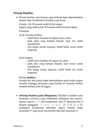 Himpunan
Prinsip Dualitas
 Prinsip dualitas: dua konsep yang berbeda dapat dipertukarkan
namun tetap memberikan jawaban yang benar.
Contoh: AS  kemudi mobil di kiri depan
Inggris (juga Indonesia)  kemudi mobil di kanan depan
Peraturan:
(a) di Amerika Serikat,
- mobil harus berjalan di bagian kanan jalan,
- pada jalan yang berlajur banyak, lajur kiri untuk
mendahului,
- bila lampu merah menyala, mobil belok kanan boleh
langsung
(b) di Inggris,
- mobil harus berjalan di bagian kiri jalan,
- pada jalur yang berlajur banyak, lajur kanan untuk
mendahului,
- bila lampu merah menyala, mobil belok kiri boleh
langsung
Prinsip dualitas:
Konsep kiri dan kanan dapat dipertukarkan pada kedua negara
tersebut sehingga peraturan yang berlaku di Amerika Serikat
menjadi berlaku pula di Inggris.
 (Prinsip Dualitas pada Himpunan). Misalkan S adalah suatu
kesamaan (identity) yang melibatkan himpunan dan operasi-
operasi seperti , , dan komplemen. Jika S* diperoleh dari S
dengan mengganti   ,   ,   U, U  ,
sedangkan komplemen dibiarkan seperti semula, maka
kesamaan S* juga benar dan disebut dual dari kesamaan S.
 