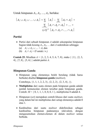 Himpunan 7
Untuk himpunan A , A … Ar, berlaku:
A  A  …  Ar = i
Ai –  rji1
Ai  Aj +
 rkji1
Ai  Aj  Ak … +
- r-
A  A  …  Ar
Partisi
 Partisi dari sebuah himpunan A adalah sekumpulan himpunan
bagian tidak kosong A , A … dari A sedemikian sehingga:
(a) A  A  … A, dan
(b) Ai  Aj =  untuk i  j
Contoh 25. Misalkan A = {1, 2, 3, 4, 5, 6, 7, 8}, maka { {1}, {2, 3,
4}, {7, 8}, {5, 6} } adalah partisi A.
Himpunan Ganda
 Himpunan yang elemennya boleh berulang (tidak harus
berbeda) disebut himpunan ganda (multiset).
Contohnya, {1, 1, 1, 2, 2, 3}, {2, 2, 2}, {2, 3, 4}, {}.
 Multiplisitas dari suatu elemen pada himpunan ganda adalah
jumlah kemunculan elemen tersebut pada himpunan ganda.
Contoh: M = { 0, 1, 1, 1, 0, 0, 0, 1 }, multiplisitas 0 adalah 4.
 Himpunan (set) merupakan contoh khusus dari suatu multiset,
yang dalam hal ini multiplisitas dari setiap elemennya adalah 0
atau 1.
 Kardinalitas dari suatu multiset didefinisikan sebagai
kardinalitas himpunan padanannya (ekivalen), dengan
mengasumsikan elemen-elemen di dalam multiset semua
berbeda.
 