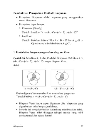Himpunan
Pembuktian Pernyataan Perihal Himpunan
 Pernyataan himpunan adalah argumen yang menggunakan
notasi himpunan.
 Pernyataan dapat berupa:
1. Kesamaan (identity)
Contoh: Buktikan “A  (B  C) = (A  B)  (A  C ”
2. Implikasi
Contoh: Buktikan bahwa “Jika A  B =  dan A  (B 
C) maka selalu berlaku bahwa A  C”
1. Pembuktian dengan menggunakan diagram Venn
Contoh 26. Misalkan A, B, dan C adalah himpunan. Buktikan A 
(B  C) = (A  B)  (A  C) dengan diagram Venn.
Bukti:
A  (B  C) (A  B)  (A  C)
Kedua digaram Venn memberikan area arsiran yang sama.
Terbukti bahwa A  (B  C) = (A  B)  (A  C).
 Diagram Venn hanya dapat digunakan jika himpunan yang
digambarkan tidak banyak jumlahnya.
 Metode ini mengilustrasikan ketimbang membuktikan fakta.
Diagram Venn tidak dianggap sebagai metode yang valid
untuk pembuktian secara formal.
 