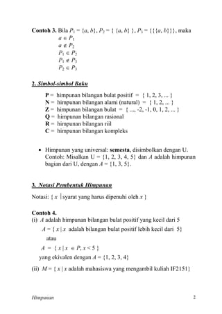 Himpunan
Contoh 3. Bila P = {a, b}, P = { {a, b} }, P = {{{a, b}}}, maka
a  P
a  P
P  P
P  P
P  P
Simbol-simbol Baku
P = himpunan bilangan bulat positif = { 1, 2, 3, ... }
N = himpunan bilangan alami (natural) = { 1, 2, ... }
Z = himpunan bilangan bulat = { ..., - -
Q = himpunan bilangan rasional
R = himpunan bilangan riil
C = himpunan bilangan kompleks
 Himpunan yang universal: semesta, disimbolkan dengan U.
Contoh: Misalkan U = {1, 2, 3, 4, 5} dan A adalah himpunan
bagian dari U, dengan A =
. Notasi Pembentuk Himpunan
Notasi: { x  syarat yang harus dipenuhi oleh x }
Contoh 4.
(i) A adalah himpunan bilangan bulat positif yang kecil dari 5
A = { x | x adalah bilangan bulat positif lebih kecil dari 5}
atau
A = { x | x  P, x
yang ekivalen dengan A
(ii) M = { x | x adalah mahasiswa yang mengambil kuliah IF2151}
 