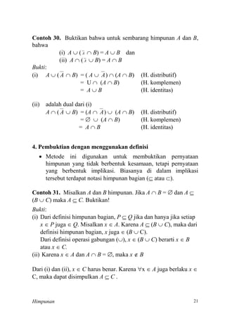 Himpunan
Contoh 30. Buktikan bahwa untuk sembarang himpunan A dan B,
bahwa
(i) A  ( A  B) = A  B dan
(ii) A  ( A  B) = A  B
Bukti:
(i) A  ( A  B) = ( A  A)  (A  B) (H. distributif)
= U  (A  B) (H. komplemen)
= A  B (H. identitas)
(ii) adalah dual dari (i)
A  ( A  B) = (A  A)  (A  B) (H. distributif)
=   (A  B) (H. komplemen)
= A  B (H. identitas)
4. Pembuktian dengan menggunakan definisi
 Metode ini digunakan untuk membuktikan pernyataan
himpunan yang tidak berbentuk kesamaan, tetapi pernyataan
yang berbentuk implikasi. Biasanya di dalam implikasi
tersebut terdapat notasi himpunan bagian ( atau ).
Contoh 31. Misalkan A dan B himpunan. Jika A  B =  dan A 
(B  C) maka A  C. Buktikan!
Bukti:
(i) Dari definisi himpunan bagian, P  Q jika dan hanya jika setiap
x  P juga  Q. Misalkan x  A. Karena A  (B  C), maka dari
definisi himpunan bagian, x juga  (B  C).
Dari definisi operasi gabungan (), x  (B  C) berarti x  B
atau x  C.
(ii) Karena x  A dan A  B = , maka x  B
Dari (i) dan (ii), x  C harus benar. Karena x  A juga berlaku x 
C, maka dapat disimpulkan A  C .
 