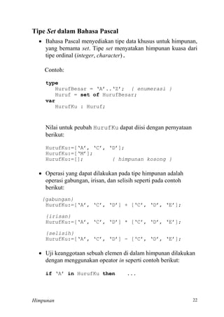 Himpunan
Tipe Set dalam Bahasa Pascal
 Bahasa Pascal menyediakan tipe data khusus untuk himpunan,
yang bernama set. Tipe set menyatakan himpunan kuasa dari
tipe ordinal (integer, character).
Contoh:
type
HurufBesar = ‘A’..‘Z’; { enumerasi }
Huruf = set of HurufBesar;
var
HurufKu : Huruf;
Nilai untuk peubah HurufKu dapat diisi dengan pernyataan
berikut:
HurufKu:=[‘A’, ‘C’, ‘D’];
HurufKu:=[‘M’];
HurufKu:=[]; { himpunan kosong }
 Operasi yang dapat dilakukan pada tipe himpunan adalah
operasi gabungan, irisan, dan selisih seperti pada contoh
berikut:
{gabungan}
HurufKu:=[‘A’, ‘C’, ‘D’] + [‘C’, ‘D’, ‘E’];
{irisan}
HurufKu:=[‘A’, ‘C’, ‘D’] * [‘C’, ‘D’, ‘E’];
{selisih}
HurufKu:=[‘A’, ‘C’, ‘D’] - [‘C’, ‘D’, ‘E’];
 Uji keanggotaan sebuah elemen di dalam himpunan dilakukan
dengan menggunakan opeator in seperti contoh berikut:
if ‘A’ in HurufKu then ...
 