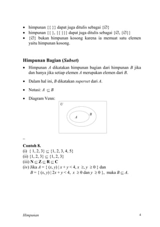 Himpunan
 himpunan {{ }} dapat juga ditulis sebagai {}
 himpunan {{ }, {{ }}} dapat juga ditulis sebagai {, {}}
 {} bukan himpunan kosong karena ia memuat satu elemen
yaitu himpunan kosong.
Himpunan Bagian (Subset)
 Himpunan A dikatakan himpunan bagian dari himpunan B jika
dan hanya jika setiap elemen A merupakan elemen dari B.
 Dalam hal ini, B dikatakan superset dari A.
 Notasi: A  B
 Diagram Venn:
U
A
B
==
Contoh 8.
(i) { 1, 2, 3} 
(ii) {1, 2, 3} 
(iii) N  Z  R  C
(iv) Jika A = { (x, y) | x + y x , y  0 } dan
B = { (x, y x + y x  0 dan y  0 }, maka B  A.
 