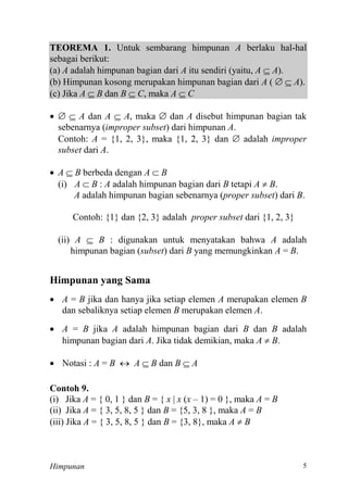Himpunan
TEOREMA 1. Untuk sembarang himpunan A berlaku hal-hal
sebagai berikut:
(a) A adalah himpunan bagian dari A itu sendiri (yaitu, A  A).
(b) Himpunan kosong merupakan himpunan bagian dari A (   A).
(c) Jika A  B dan B  C, maka A  C
   A dan A  A, maka  dan A disebut himpunan bagian tak
sebenarnya (improper subset) dari himpunan A.
Contoh: A = {1, 2, 3}, maka {1, 2, 3} dan  adalah improper
subset dari A.
 A  B berbeda dengan A  B
(i) A  B : A adalah himpunan bagian dari B tetapi A  B.
A adalah himpunan bagian sebenarnya (proper subset) dari B.
Contoh: {1} dan {2, 3} adalah proper subset dari {1, 2, 3}
(ii) A  B : digunakan untuk menyatakan bahwa A adalah
himpunan bagian (subset) dari B yang memungkinkan A = B.
Himpunan yang Sama
 A = B jika dan hanya jika setiap elemen A merupakan elemen B
dan sebaliknya setiap elemen B merupakan elemen A.
 A = B jika A adalah himpunan bagian dari B dan B adalah
himpunan bagian dari A. Jika tidak demikian, maka A  B.
 Notasi : A = B  A  B dan B  A
Contoh 9.
(i) Jika A = { 0, 1 } dan B = { x | x (x – 1) = 0 }, maka A = B
(ii) Jika A = { 3, 5, 8, 5 } dan B , 8 }, maka A = B
(iii) Jika A = { 3, 5, 8, 5 } dan B = {3, 8}, maka A  B
 