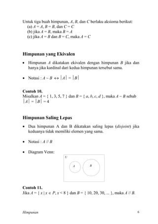 Himpunan
Untuk tiga buah himpunan, A, B, dan C berlaku aksioma berikut:
(a) A = A, B = B, dan C = C
(b) jika A = B, maka B = A
(c) jika A = B dan B = C, maka A = C
Himpunan yang Ekivalen
 Himpunan A dikatakan ekivalen dengan himpunan B jika dan
hanya jika kardinal dari kedua himpunan tersebut sama.
 Notasi : A ~ B  A = B
Contoh 10.
Misalkan A = { 1, 3, 5, 7 } dan B = { a, b, c, d }, maka A ~ B sebab
A = B
Himpunan Saling Lepas
 Dua himpunan A dan B dikatakan saling lepas (disjoint) jika
keduanya tidak memiliki elemen yang sama.
 Notasi : A // B
 Diagram Venn:
U
A B
Contoh 11.
Jika A = { x | x  P, x < 8 } dan B = { 10, 20, 30, ... }, maka A // B.
 