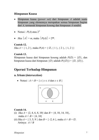 Himpunan 7
Himpunan Kuasa
 Himpunan kuasa (power set) dari himpunan A adalah suatu
himpunan yang elemennya merupakan semua himpunan bagian
dari A, termasuk himpunan kosong dan himpunan A sendiri.
 Notasi : P(A) atau 2A
 Jika A = m, maka P(A) m.
Contoh 12.
Jika A = { 1, 2 }, maka P(A) = { 
Contoh 13.
Himpunan kuasa dari himpunan kosong adalah P() = {}, dan
himpunan kuasa dari himpunan {} adalah P({}) = {, {}}.
Operasi Terhadap Himpunan
a. Irisan (intersection)
 Notasi : A  B = { x  x  A dan x  B }
Contoh 14.
(i) Jika A = {2, 4, 6, 8, 10} dan B
maka A  B
(ii) Jika A = { 3, 5, 9 } dan B = { -2, 6 }, maka A  B = .
Artinya: A // B
 