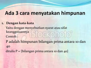 Ada 3 cara menyatakan himpunan
1. Dengan kata-kata
   Yaitu dengan menyebutkan syarat atau sifat
   keanggotaannya
   Contoh :
  P adalah himpunan bilangan prima antara 10 dan
  40
  ditulis P = {bilangan prima antara 10 dan 40}
 