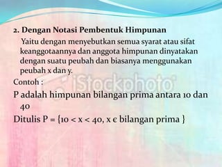 2. Dengan Notasi Pembentuk Himpunan
   Yaitu dengan menyebutkan semua syarat atau sifat
  keanggotaannya dan anggota himpunan dinyatakan
  dengan suatu peubah dan biasanya menggunakan
  peubah x dan y.
Contoh :
P adalah himpunan bilangan prima antara 10 dan
  40
Ditulis P = {10 < x < 40, x є bilangan prima }
 