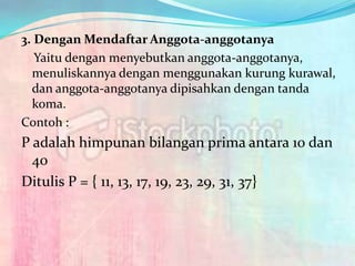 3. Dengan Mendaftar Anggota-anggotanya
   Yaitu dengan menyebutkan anggota-anggotanya,
  menuliskannya dengan menggunakan kurung kurawal,
  dan anggota-anggotanya dipisahkan dengan tanda
  koma.
Contoh :
P adalah himpunan bilangan prima antara 10 dan
  40
Ditulis P = { 11, 13, 17, 19, 23, 29, 31, 37}
 