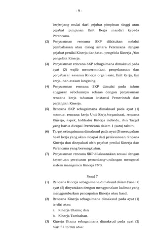 - 9 -
berjenjang mulai dari pejabat pimpinan tinggi atau
pejabat pimpinan Unit Kerja mandiri kepada
Perencana.
(2) Penyusunan rencana SKP dilakukan melalui
pembahasan atau dialog antara Perencana dengan
pejabat penilai Kinerja dan/atau pengelola Kinerja /tim
pengelola Kinerja.
(3) Penyusunan rencana SKP sebagaimana dimaksud pada
ayat (2) wajib mencerminkan penyelarasan dan
penjabaran sasaran Kinerja organisasi, Unit Kerja, tim
kerja, dan atasan langsung.
(4) Penyusunan rencana SKP dimulai pada tahun
anggaran sebelumnya selaras dengan penyusunan
rencana kerja tahunan instansi Pemerintah dan
perjanjian Kinerja.
(5) Rencana SKP sebagaimana dimaksud pada ayat (1)
memuat rencana kerja Unit Kerja/organisasi, rencana
Kinerja, aspek, Indikator Kinerja individu, dan Target
yang harus dicapai Perencana dalam 1 (satu) tahun.
(6) Target sebagaimana dimaksud pada ayat (5) merupakan
hasil kerja yang akan dicapai dari pelaksanaan rencana
Kinerja dan disepakati oleh pejabat penilai Kinerja dan
Perencana yang bersangkutan.
(7) Penyusunan rencana SKP dilaksanakan sesuai dengan
ketentuan peraturan perundang-undangan mengenai
sistem manajemen Kinerja PNS.
Pasal 7
(1) Rencana Kinerja sebagaimana dimaksud dalam Pasal 6
ayat (5) dinyatakan dengan menggunakan kalimat yang
menggambarkan pencapaian Kinerja atau hasil.
(2) Rencana Kinerja sebagaimana dimaksud pada ayat (1)
terdiri atas:
a. Kinerja Utama; dan
b. Kinerja Tambahan.
(3) Kinerja Utama sebagaimana dimaksud pada ayat (2)
huruf a terdiri atas:
 