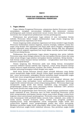 PEDOMAN PELAKSANAAN JUKNIS PENILAIAN KINERJA JABATAN FUNGSIONAL PERENCANA 3
BAB II
TUGAS DAN URAIAN/ BUTIR KEGIATAN
JABATAN FUNGSIONAL PERENCANA
1. Tugas Jabatan
Tugas Jabatan Fungsional Perencana, selanjutnya disebut Perencana meliputi
menyiapkan, mengkaji, merumuskan kebijakan dan menyusun rencana
pembangunan pada instansi pemerintah secara teratur dan sistematis, termasuk
memantau dan mengevaluasi pelaksanaan rencana pembangunan.
Pelaksanaan dan penyelesaian tugas jabatan di atas merupakan kinerja
individu Perencana dalam rangka melaksanakan tugas atasan langsung dan
mendukung kinerja organisasi/unit kerja.
Atasan langsung selaku pimpinan organisasi/unit kerja memberi tugas kepada
Perencana berdasarkan sasaran kegiatan, sasaran strategis, indikator utama dan
target yang dicapai oleh organisasi/unit kerja pada tahun berjalan, sebagaimana
kinerja organisasi yang ditetapkan pada Perjanjian Kinerja (PK) dan disepakati
dengan seluruh pegawai organisasi/unit kerja dalam matriks peran-hasil sebagai
hasil forum dialog kinerja.
Pelaksanaan dan penyelesaian tugas atasan langsung atau peran individu
Perencana yang sesuai dengan jabatan di atas merupakan kinerja utama dan yang
tidak sesuai dengan tugas jabatan merupakan kinerja tambahan. Setiap kinerja –
baik kinerja utama maupun kinerja tambahan – menghasilkan hasil kerja berupa
keluaran (output) kinerja.
Atasan langsung dan Perencana pada saat dialog kinerja menyepakati
rumusan indikator kinerja individu dan targetnya, untuk setiap keluaran kinerja
utama menurut aspek kuantitas, kualitas, dan waktu. Rumusan indikator kinerja
individu sekurang-kurangnya terkait dengan satu aspek.
Hasil kerja berupa keluaran kinerja dapat menjadi dokumen yang dinilai
untuk memperoleh angka kredit. Kinerja Utama dapat memperoleh angka kredit
dari unsur perencanaan, sedangkan Kinerja tambahan dapat memperoleh angka
kredit dari unsur pengembangan profesi atau unsur penunjang.
Setiap Perencana wajib memperoleh angka kredit minimal tahunan dari
kinerja utama yang merupakan unsur perencanaan, sebagaimana ketentuan
angka kredit minimal tahunan untuk setiap jenjang jabatan. Perencana dapat juga
memperoleh angka kredit dari kinerja tambahan yang merupakan unsur
pengembangan profesi atau unsur penunjang sebesar maksimal 150% (seratus
lima puluh persen) dari angka kredit minimal.
Dalam hal pengembangan karir Perencana, terkait dengan pembatasan angka
kredit maksimal di atas, peraturan baru ini lebih mendorong Perencana untuk
lebih mengutamakan pencapaian kinerja utama yang terkait dengan uraian/butir
kegiatan unsur perencanaan pembangunan. Perencana yang memiliki kesempatan
atau kemampuan lebih produktif dalam menulis buku, makalah, atau artikel di
media massa, menjadi reviewers, editor, redaksi atau pengelola publikasi
majalah/jurnal, tetap dimungkinkan untuk memperoleh angka kredit dari
uraian/butir kegiatan unsur pengembangan profesi dan unsur penunjang.
Meskipun perolehan angka kredit yang diakui tidak terlalu besar karena dibatasi
dengan ketentuan angka kredit maksimal tahunan. Sisa perolehan angka kredit
 