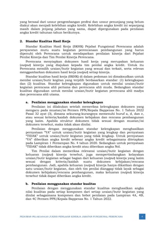 PEDOMAN PELAKSANAAN JUKNIS PENILAIAN KINERJA JABATAN FUNGSIONAL PERENCANA 4
yang berasal dari unsur pengembangan profesi dan unsur penunjang yang belum
diakui akan menjadi kelebihan angka kredit. Kelebihan angka kredit ini sepanjang
masih dalam jenjang jabatan yang sama, dapat dipergunakan pada penilaian
angka kredit tahunan tahun berikutnya.
2. Standar Kualitas Hasil Kerja
Standar Kualitas Hasil Kerja (SKHK) Pejabat Fungsional Perencana adalah
persyaratan mutu suatu kegiatan perencanaan pembangunan yang harus
dipenuhi oleh Perencana untuk mendapatkan penilaian kinerja dari Pejabat
Penilai Kinerja dan Tim Penilai Kinerja Perencana.
Perencana menyiapkan dokumen hasil kerja yang merupakan keluaran
(output) kinerja yang diajukan kepada tim penilai angka kredit. Untuk itu
Perencana memilih uraian/butir kegiatan yang sesuai dan terkait, serta relevan
menggambarkan dokumen hasil kerja (output) setiap kinerja.
Standar kualitas hasil kerja (SKHK) di dalam pedoman ini dimaksudkan untuk
menilai uraian/butir kegitan yang terpilih berdasarkan standar: (1) kelengkapan
dan (2) kualitas. Standar kelengkapan digunakan untuk menilai uraian/butir
kegiatan perencana ahli pertama dan perencana ahli muda. Sedangkan standar
kualitas digunakan untuk menilai uraian/butir kegiatan perencana ahli madya
dan perencana ahli utama.
a. Penilaian menggunakan standar kelengkapan
Penilaian ini dilakukan setelah memeriksa kelengkapan dokumen yang
mengacu pada muatan/isi Permen PPN/Kepala Bappenas No. 1 Tahun 2022
Pasal 32 ayat (3), dimana sekurang-kurangnya memenuhi huruf a, d, dan e,
atau sesuai kriteria/kaidah dokumen kebijakan dan rencana pembangunan
yang lazim. Apabila struktur dokumen tidak sesuai dengan muatan/isi
dokumen tersebut, maka tidak akan dinilai.
Penilaian dengan menggunakan standar kelengkapan menghasilkan
pernyataan “YA” untuk uraian/butir kegiatan yang lengkap dan pernyataan
“TIDAK” untuk uraian/butir kegiatan yang tidak lengkap. Untuk pernyataan
“YA” diberikan angka kredit sebesar angka kredit sebagaimana ditetapkan
pada Lampiran 1 Permenpan No. 4 tahun 2020. Sedangkan untuk pernyataan
“TIDAK” tidak diberikan angka kredit atau diberikan angka Nol.
Tim Penilai dalam memeriksa relevansi uraian/butir kegiatan dengan
keluaran (output) kinerja tersebut, juga mempertimbangkan kelayakan
uraian/butir kegiatan sebagai bagian dari keluaran (output) kinerja yang lazim
sesuai dengan kriteria/kaidah suatu dokumen kebijakan/rencana
pembangunan. Jadi, apabila keluaran (output) kinerja hanya dikaitkan dengan
satu uraian/butir kegiatan, dan oleh tim penilai dianggap tidak layak sebagai
dokumen kebijakan/rencana pembangunan, maka keluaran (output) kinerja
tersebut tidak dapat diberikan angka kredit.
b. Penilaian menggunakan standar kualitas
Penilaian dengan menggunakan standar kualitas menghasilkan angka
nilai kualitas pada setiap komponen dari setiap uraian/butir kegiatan yang
dinilai sebagaimana komponen dan bobot penilaian pada Lampiran 4A, 4B,
dan 4C Permen PPN/Kepala Bappenas No. 1 Tahun 2022.
 