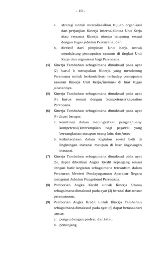 - 10 -
a. strategi untuk merealisasikan tujuan organisasi
dan perjanjian Kinerja internal/lintas Unit Kerja
atau rencana Kinerja atasan langsung sesuai
dengan tugas jabatan Perencana; dan
b. direktif dari pimpinan Unit Kerja untuk
mendukung pencapaian sasaran di tingkat Unit
Kerja dan organisasi bagi Perencana.
(4) Kinerja Tambahan sebagaimana dimaksud pada ayat
(2) huruf b merupakan Kinerja yang mendorong
Perencana untuk berkontribusi terhadap pencapaian
sasaran Kinerja Unit Kerja/instansi di luar tugas
jabatannya.
(5) Kinerja Tambahan sebagaimana dimaksud pada ayat
(4) harus sesuai dengan kompetensi/kapasitas
Perencana.
(6) Kinerja Tambahan sebagaimana dimaksud pada ayat
(4) dapat berupa:
a. komitmen dalam meningkatkan pengetahuan/
kompetensi/keterampilan bagi pegawai yang
bersangkutan maupun orang lain; dan/atau
b. keikutsertaan dalam kegiatan sosial baik di
lingkungan instansi maupun di luar lingkungan
instansi.
(7) Kinerja Tambahan sebagaimana dimaksud pada ayat
(6), dapat diberikan Angka Kredit sepanjang sesuai
dengan butir kegiatan sebagaimana tercantum dalam
Peraturan Menteri Pendayagunaan Aparatur Negara
mengenai Jabatan Fungsional Perencana.
(8) Pemberian Angka Kredit untuk Kinerja Utama
sebagaimana dimaksud pada ayat (3) berasal dari unsur
perencanaan.
(9) Pemberian Angka Kredit untuk Kinerja Tambahan
sebagaimana dimaksud pada ayat (6) dapat berasal dari
unsur:
a. pengembangan profesi; dan/atau
b. penunjang.
 