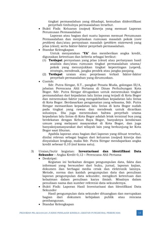 PEDOMAN PELAKSANAAN JUKNIS PENILAIAN KINERJA JABATAN FUNGSIONAL PERENCANA 13
tingkat permasalahan yang dihadapi, kemudian diidentifikasi
penyebab timbulnya permasalahan tersebut.
• Bukti Fisik: Keluaran (output) Kinerja yang memuat Laporan
Perumusan Permasalahan
Laporan atau bagian dari suatu laporan memuat Perumusan
Permasalahan dan menjelaskan rumusan masalah pokok (core
problem) dan/atau pernyataan masalah (problem statement) yang
jelas (clear); serta faktor-faktor penyebab permasalahan.
• Standar Kelengkapan
Untuk menyatakan “YA” dan memberikan angka kredit,
digunakan ketentuan dan kriteria sebagai berikut:
(1) Terdapat pernyataan yang jelas (clear) atau pertanyaan hasil
analisis dan/atau rumusan tingkat permasalahan utama/
pokok yang menunjukkan tingkat kepentingan (urgent),
strategis, mendesak, jangka pendek atau jangka panjang.
(2) Terdapat uraian atau penjelasan terkait faktor-faktor
penyebab permasalahan yang dirumuskan.
• Contoh:
Sdr. Putra Siregar, S.T., pangkat Penata Muda, golongan III/A,
jabatan Perencana Ahli Pertama di Dinas Perhubungan Kota
Bogor. Sdr. Putra Siregar ditugaskan untuk menemukan tingkat
permasalahan dari kepadatan lalu lintas yang terjadi di Kota Bogor
dan menemukan faktor yang mengakibatkan kepadatan lalu lintas
di Kota Bogor. Berdasarkan pengamatan yang seksama, Sdr. Putra
Siregar memastikan kepadatan lalu lintas di kota Bogor sudah
pada tingkat yang rawan dan mendesak untuk dicarikan
solusinya. Dia juga menemukan bahwa penyebab utama
kepadatan lalu lintas di Kota Bogor adalah letak terminal bus yang
berdekatan dengan Kebun Raya Bogor, banyaknya kendaraan
umum yang melayani masyarakat di Kota Bogor, dan juga
banyaknyamasyarakat dari wilayah lain yang berkunjung ke Kota
Bogor saat liburan.
Apabila laporan atau bagian dari laporan yang dibuat tersebut,
dinilai relevan sebagai bagian dari keluaran (output) kinerja dan
dinyatakan lengkap, maka Sdr. Putra Siregar mendapatkan angka
kredit sebesar 0,10 (nol koma satu).
3) Uraian/butir kegiatan: Inventarisasi dan Identifikasi Data
Sekunder – Angka Kredit 0,12 – Perencana Ahli Pertama
• Deskripsi:
Kegiatan ini berkaitan dengan pengumpulan data, fakta dan
informasi yang bersumber dari buku, jurnal, laporan kajian,
dokumen dan berbagai media cetak dan elektronik lainnya.
Metode, norma dan kaidah pengumpulan data dan penulisan
laporan pengumpulan data sekunder, mengikuti ketentuan dan
kelaziman dalam penulisan karya ilmiah. Misalnya dalam
penulisan nama dan sumber referensi data sekundernya.
• Bukti Fisik: Laporan Hasil Inventarisasi dan Identifikasi Data
Sekunder
Hasil pengumpulan data sekunder dituangkan dan merupakan
bagian dari dokumen kebijakan publik atau rencana
pembangunan.
• Standar Kelengkapan
 
