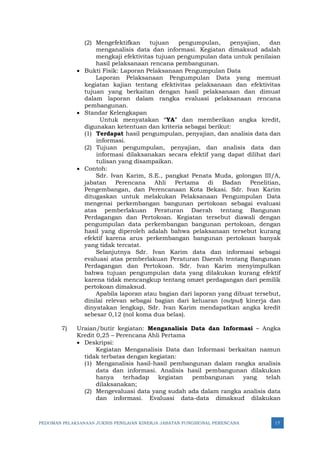 PEDOMAN PELAKSANAAN JUKNIS PENILAIAN KINERJA JABATAN FUNGSIONAL PERENCANA 17
(2) Mengefektifkan tujuan pengumpulan, penyajian, dan
menganalisis data dan informasi. Kegiatan dimaksud adalah
mengkaji efektivitas tujuan pengumpulan data untuk penilaian
hasil pelaksanaan rencana pembangunan.
• Bukti Fisik: Laporan Pelaksanaan Pengumpulan Data
Laporan Pelaksanaan Pengumpulan Data yang memuat
kegiatan kajian tentang efektivitas pelaksanaan dan efektivitas
tujuan yang berkaitan dengan hasil pelaksanaan dan dimuat
dalam laporan dalam rangka evaluasi pelaksanaan rencana
pembangunan.
• Standar Kelengkapan
Untuk menyatakan “YA” dan memberikan angka kredit,
digunakan ketentuan dan kriteria sebagai berikut:
(1) Terdapat hasil pengumpulan, penyajian, dan analisis data dan
informasi.
(2) Tujuan pengumpulan, penyajian, dan analisis data dan
informasi dilaksanakan secara efektif yang dapat dilihat dari
tulisan yang disampaikan.
• Contoh:
Sdr. Ivan Karim, S.E., pangkat Penata Muda, golongan III/A,
jabatan Perencana Ahli Pertama di Badan Penelitian,
Pengembangan, dan Perencanaan Kota Bekasi. Sdr. Ivan Karim
ditugaskan untuk melakukan Pelaksanaan Pengumpulan Data
mengenai perkembangan bangunan pertokoan sebagai evaluasi
atas pemberlakuan Peraturan Daerah tentang Bangunan
Perdagangan dan Pertokoan. Kegiatan tersebut diawali dengan
pengumpulan data perkembangan bangunan pertokoan, dengan
hasil yang diperoleh adalah bahwa pelaksanaan tersebut kurang
efektif karena arus perkembangan bangunan pertokoan banyak
yang tidak tercatat.
Selanjutnya Sdr. Ivan Karim data dan informasi sebagai
evaluasi atas pemberlakuan Peraturan Daerah tentang Bangunan
Perdagangan dan Pertokoan. Sdr. Ivan Karim menyimpulkan
bahwa tujuan pengumpulan data yang dilakukan kurang efektif
karena tidak mencangkup tentang omzet perdagangan dari pemilik
pertokoan dimaksud.
Apabila laporan atau bagian dari laporan yang dibuat tersebut,
dinilai relevan sebagai bagian dari keluaran (output) kinerja dan
dinyatakan lengkap, Sdr. Ivan Karim mendapatkan angka kredit
sebesar 0,12 (nol koma dua belas).
7) Uraian/butir kegiatan: Menganalisis Data dan Informasi – Angka
Kredit 0,25 – Perencana Ahli Pertama
• Deskripsi:
Kegiatan Menganalisis Data dan Informasi berkaitan namun
tidak terbatas dengan kegiatan:
(1) Menganalisis hasil-hasil pembangunan dalam rangka analisis
data dan informasi. Analisis hasil pembangunan dilakukan
hanya terhadap kegiatan pembangunan yang telah
dilaksanakan;
(2) Mengevaluasi data yang sudah ada dalam rangka analisis data
dan informasi. Evaluasi data-data dimaksud dilakukan
 
