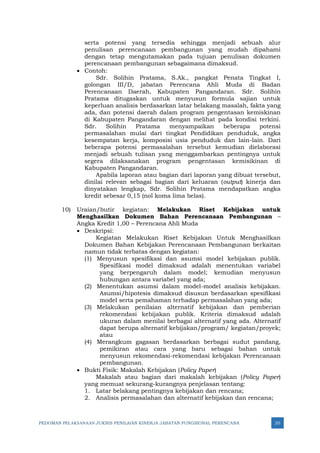 PEDOMAN PELAKSANAAN JUKNIS PENILAIAN KINERJA JABATAN FUNGSIONAL PERENCANA 20
serta potensi yang tersedia sehingga menjadi sebuah alur
penulisan perencanaan pembangunan yang mudah dipahami
dengan tetap mengutamakan pada tujuan penulisan dokumen
perencanaan pembangunan sebagaimana dimaksud.
• Contoh:
Sdr. Solihin Pratama, S.Ak., pangkat Penata Tingkat I,
golongan III/D, jabatan Perencana Ahli Muda di Badan
Perencanaan Daerah, Kabupaten Pangandaran. Sdr. Solihin
Pratama ditugaskan untuk menyusun formula sajian untuk
keperluan analisis berdasarkan latar belakang masalah, fakta yang
ada, dan potensi daerah dalam program pengentasan kemiskinan
di Kabupaten Pangandaran dengan melihat pada kondisi terkini.
Sdr. Solihin Pratama menyampaikan beberapa potensi
permasalahan mulai dari tingkat Pendidikan penduduk, angka
kesempatan kerja, komposisi usia penduduk dan lain-lain. Dari
beberapa potensi permasalahan tersebut kemudian dielaborasi
menjadi sebuah tulisan yang menggambarkan pentingnya untuk
segera dilaksanakan program pengentasan kemisikinan di
Kabupaten Pangandaran.
Apabila laporan atau bagian dari laporan yang dibuat tersebut,
dinilai relevan sebagai bagian dari keluaran (output) kinerja dan
dinyatakan lengkap, Sdr. Solihin Pratama mendapatkan angka
kredit sebesar 0,15 (nol koma lima belas).
10) Uraian/butir kegiatan: Melakukan Riset Kebijakan untuk
Menghasilkan Dokumen Bahan Perencanaan Pembangunan –
Angka Kredit 1,00 – Perencana Ahli Muda
• Deskripsi:
Kegiatan Melakukan Riset Kebijakan Untuk Menghasilkan
Dokumen Bahan Kebijakan Perencanaan Pembangunan berkaitan
namun tidak terbatas dengan kegiatan:
(1) Menyusun spesifikasi dan asumsi model kebijakan publik.
Spesifikasi model dimaksud adalah menentukan variabel
yang berpengaruh dalam model; kemudian menyusun
hubungan antara variabel yang ada;
(2) Menentukan asumsi dalam model-model analisis kebijakan.
Asumsi/hipotesis dimaksud disusun berdasarkan spesifikasi
model serta pemahaman terhadap permasalahan yang ada;
(3) Melakukan penilaian alternatif kebijakan dan pemberian
rekomendasi kebijakan publik. Kriteria dimaksud adalah
ukuran dalam menilai berbagai alternatif yang ada. Alternatif
dapat berupa alternatif kebijakan/program/ kegiatan/proyek;
atau
(4) Merangkum gagasan berdasarkan berbagai sudut pandang,
pemikiran atau cara yang baru sebagai bahan untuk
menyusun rekomendasi-rekomendasi kebijakan Perencanaan
pembangunan.
• Bukti Fisik: Makalah Kebijakan (Policy Paper)
Makalah atau bagian dari makalah kebijakan (Policy Paper)
yang memuat sekurang-kurangnya penjelasan tentang:
1. Latar belakang pentingnya kebijakan dan rencana;
2. Analisis permasalahan dan alternatif kebijakan dan rencana;
 