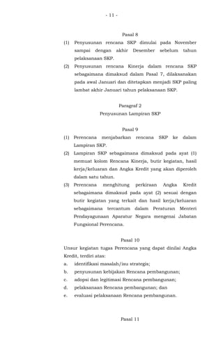 - 11 -
Pasal 8
(1) Penyusunan rencana SKP dimulai pada November
sampai dengan akhir Desember sebelum tahun
pelaksanaan SKP.
(2) Penyusunan rencana Kinerja dalam rencana SKP
sebagaimana dimaksud dalam Pasal 7, dilaksanakan
pada awal Januari dan ditetapkan menjadi SKP paling
lambat akhir Januari tahun pelaksanaan SKP.
Paragraf 2
Penyusunan Lampiran SKP
Pasal 9
(1) Perencana menjabarkan rencana SKP ke dalam
Lampiran SKP.
(2) Lampiran SKP sebagaimana dimaksud pada ayat (1)
memuat kolom Rencana Kinerja, butir kegiatan, hasil
kerja/keluaran dan Angka Kredit yang akan diperoleh
dalam satu tahun.
(3) Perencana menghitung perkiraan Angka Kredit
sebagaimana dimaksud pada ayat (2) sesuai dengan
butir kegiatan yang terkait dan hasil kerja/keluaran
sebagaimana tercantum dalam Peraturan Menteri
Pendayagunaan Aparatur Negara mengenai Jabatan
Fungsional Perencana.
Pasal 10
Unsur kegiatan tugas Perencana yang dapat dinilai Angka
Kredit, terdiri atas:
a. identifikasi masalah/isu strategis;
b. penyusunan kebijakan Rencana pembangunan;
c. adopsi dan legitimasi Rencana pembangunan;
d. pelaksanaan Rencana pembangunan; dan
e. evaluasi pelaksanaan Rencana pembangunan.
Pasal 11
 