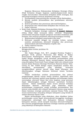 PEDOMAN PELAKSANAAN JUKNIS PENILAIAN KINERJA JABATAN FUNGSIONAL PERENCANA 22
Kegiatan Menyusun Rekomendasi Kebijakan Strategis (Policy
Brief) berkaitan dengan kegiatan analisis/kajian/studi dalam
rangka merumuskan rekomendasi kebijakan (lebih strategis), dan
sekurang-kurangnya memuat penjelasan tentang:
1. Permasalahan yang penting dan strategis untuk diselesaikan;
2. Metode analisis permasalahan dan pembahasan alternatif
kebijakan;
3. Kriteria pemilihan dan penentuan alternatif kebijakan;
4. Kesimpulan dan rekomendasi kebijakan dan rencana; dan
5. Daftar referensi.
• Bukti Fisik: Makalah Kebijakan Strategis (Policy Brief)
Makalah kebijakan strategis maksimal 4 (empat) halaman
(Policy Brief) tidak termasuk daftar referensi. Diupayakan
rekomendasi ditujukan kepada pimpinan serendah-rendahnya JPT
Pratama, dan memuat penjelasan sekurang-kurangnya tentang:
1. Rekomendasi kebijakan yang konkrit dan jelas;
2. Relevansi masalah dengan isu strategis terkini, metode
analisis, pembahasan, alternatif kebijakan dan penentuan
(rekomendasi) alternatif kebijakan terpilih; dan
3. Daftar referensi bacaan.
• Standar Kualitas:
Menggunakan lembar penilaian 4A
• Contoh 1:
Sdr. Fadoli Siregar, S.E., M.T., pangkat Pembina Tingkat I,
golongan IV/B, jabatan Perencana Ahli Madya di Badan
Perencanaan Pembangunan Daerah Kabupaten Samosir. Sdr.
Fadoli Siregar ditugaskan untuk menelaah permasalahan yang
dihadapi Kabupaten Samosir dalam mempersiapkan daerahnya
yang ditetapkan Pemerintah Pusat sebagai salah satu wilayah yang
masuk dalam Kawasan Strategis Pariwisata Nasional Danau Toba.
Untuk itu Sdr. Fadoli Siregar segara melakukan analisis dan
identifikasi permasalahan yang dihadapi, termasuk
mengidentifikasi potensi daerah yang dapat dibangun dan
dikembangkan sebagai Kawasan destinasi wisata berskala
nasional.
Dalam melakukan analisis permasalahan dan potensi
pengembangan daerah tujuan wisata tersebut, diperlukan data
statistik dan informasi spasial yang dijadikan pertimbangan dalam
menetapkan alternatif lokasi dan jenis kegiatan yang potensial
dapat dikembangkan sebagai Kawasan pariwisata berskala
nasional. Selain melakukan kajian secara internal terhadap
Kabupaten Samosir, diperlukan juga dilakukan kajian
perbandingan (comparative study) terhadap permasalahan dan
potensi yang dimiliki oleh wilayah kabupaten lainnya yang masuk
dalam kawasan strategis pariwisata nasional Danau Toba, yang
secara keseluruhan mencakup delapan kabupaten yang berada di
sekitar Kawasan Danau Toba.
Kajian perbandingan yang dilakukan, akan dijadikan bahan
pertimbangan untuk dapat menemukenali keunggulan tandingan
(comparative advantage) dari Kabupaten Samosir terhadap
kabupaten lainnya, untuk menjadi masukan alternatif kebijakan
dan rencana pengembangan Kawasan strategis nasional pariwisata
yang lokasinya di Kabupaten Samosir.
 